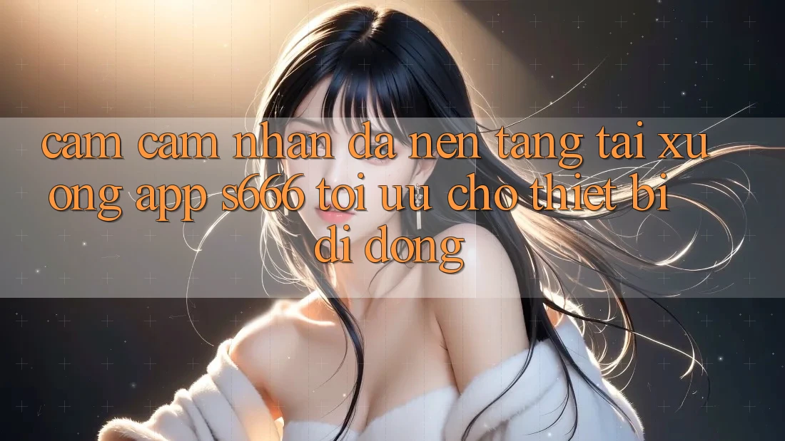 Cảm cảm nhận Đa Nền Tảng – Tải xuống App s666 Tối Ưu Cho Thiết Bị Di Động Cảm cảm nhận Đa Nền Tảng – Tải xuống App s666 Tối Ưu Cho Thiết Bị Di Động