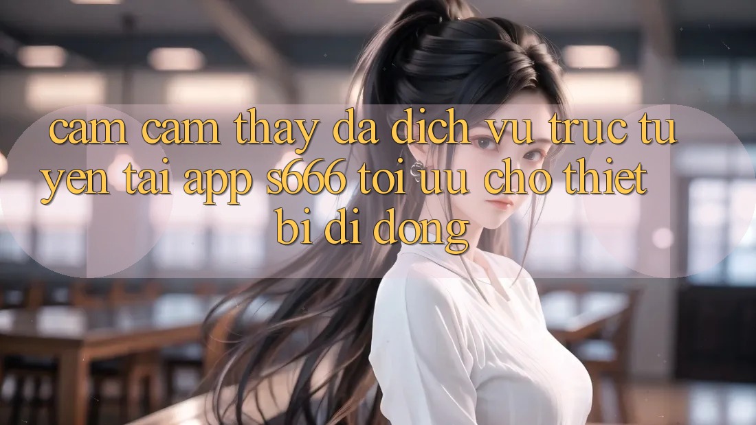 Cảm cảm thấy Đa Dịch vụ trực tuyến – Tải App s666 Tối Ưu Cho Thiết Bị Di Động Cảm cảm thấy Đa Dịch vụ trực tuyến – Tải App s666 Tối Ưu Cho Thiết Bị Di Động