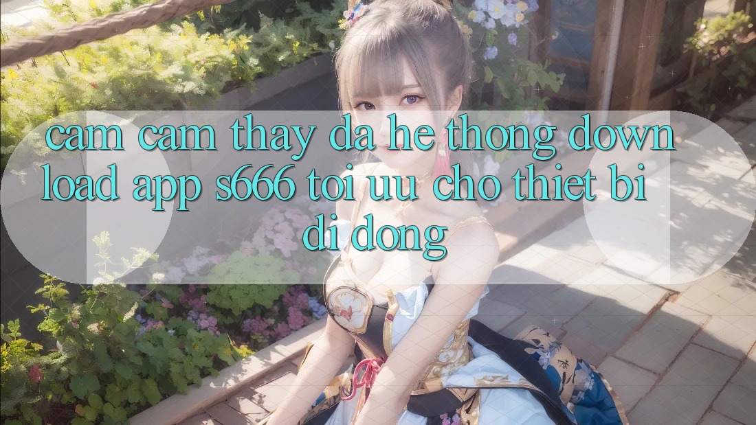 Cảm cảm thấy Đa Hệ thống – Download App s666 Tối Ưu Cho Thiết Bị Di Động