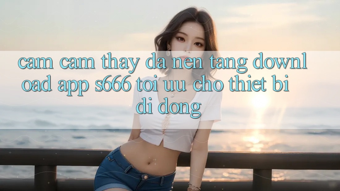Cảm cảm thấy Đa Nền Tảng – Download App s666 Tối Ưu Cho Thiết Bị Di Động