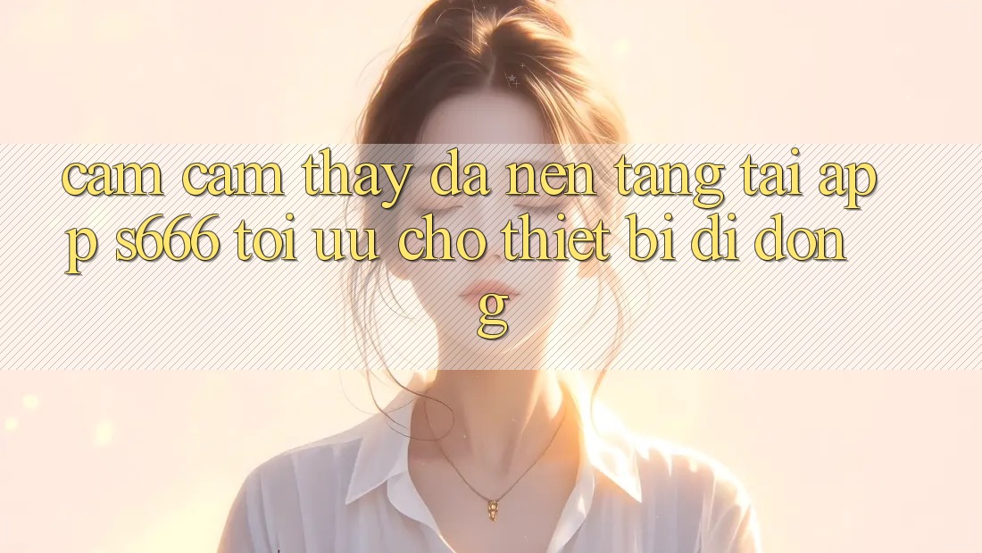 Cảm cảm thấy Đa Nền Tảng – Tải App s666 Tối Ưu Cho Thiết Bị Di Động