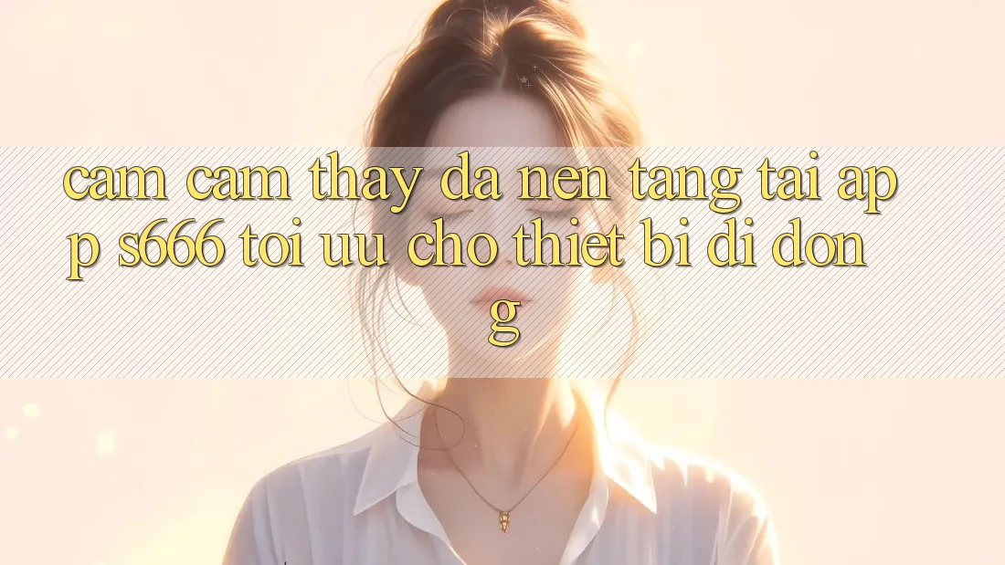 Cảm cảm thấy Đa Nền Tảng – Tải App s666 Tối Ưu Cho Thiết Bị Di Động Cảm cảm thấy Đa Nền Tảng – Tải App s666 Tối Ưu Cho Thiết Bị Di Động