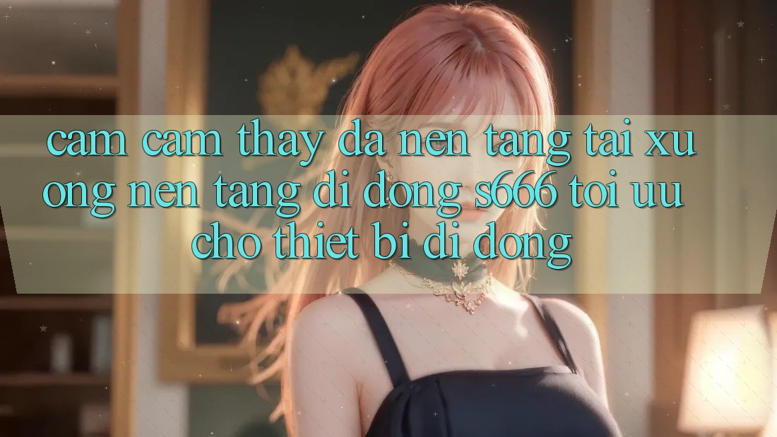 Cảm cảm thấy Đa Nền Tảng – Tải xuống Nền tảng di động s666 Tối Ưu Cho Thiết Bị Di Động