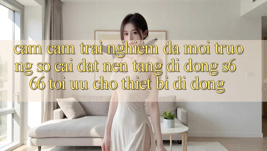 Cảm cảm trải nghiệm Đa Môi trường số – Cài đặt Nền tảng di động s666 Tối Ưu Cho Thiết Bị Di Động Cảm cảm trải nghiệm Đa Môi trường số – Cài đặt Nền tảng di động s666 Tối Ưu Cho Thiết Bị Di Động
