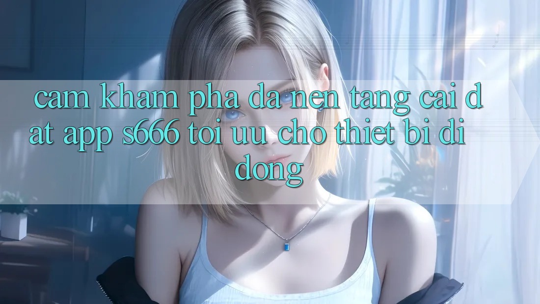 Cảm khám phá Đa Nền Tảng – Cài đặt App s666 Tối Ưu Cho Thiết Bị Di Động Cảm khám phá Đa Nền Tảng – Cài đặt App s666 Tối Ưu Cho Thiết Bị Di Động