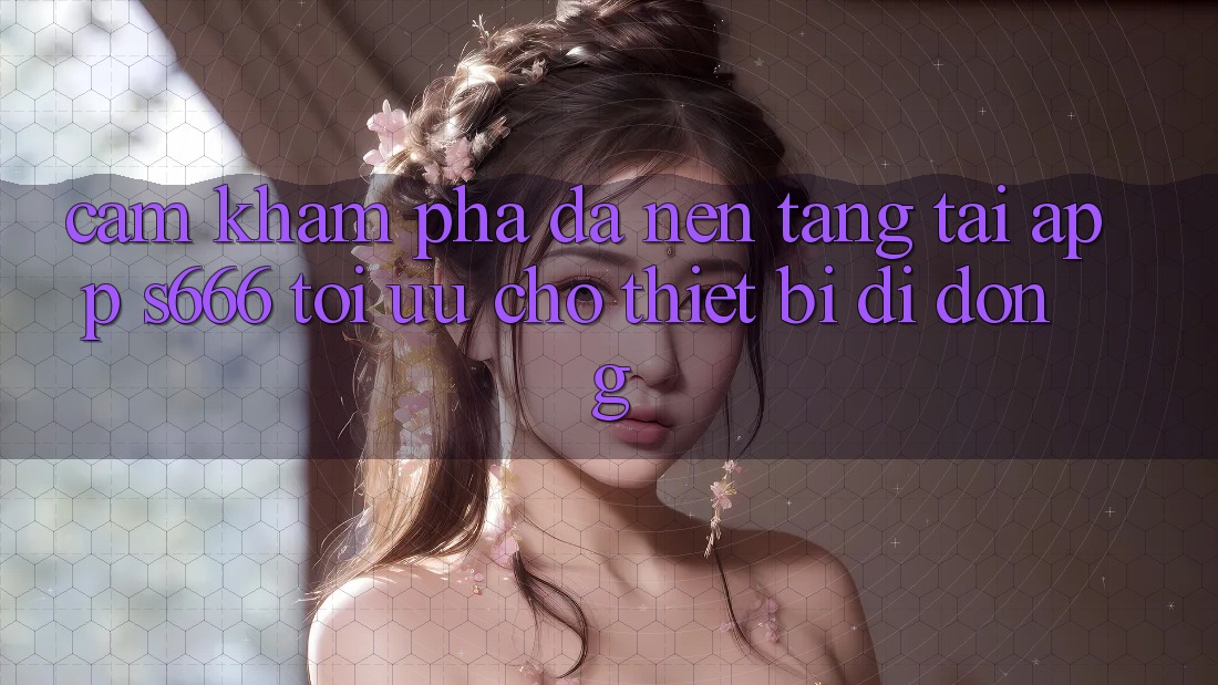 Cảm khám phá Đa Nền Tảng – Tải App s666 Tối Ưu Cho Thiết Bị Di Động Cảm khám phá Đa Nền Tảng – Tải App s666 Tối Ưu Cho Thiết Bị Di Động
