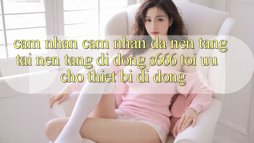 Cảm nhận cảm nhận Đa Nền Tảng – Tải Nền tảng di động s666 Tối Ưu Cho Thiết Bị Di Động