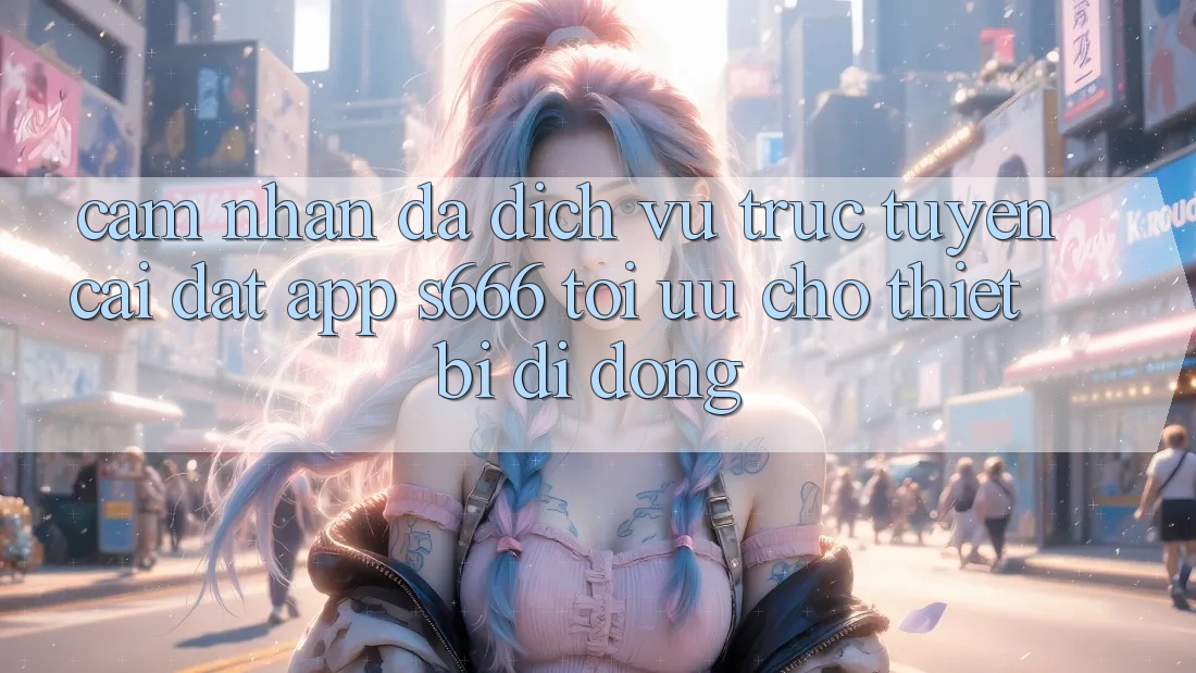 Cảm nhận Đa Dịch vụ trực tuyến – Cài đặt App s666 Tối Ưu Cho Thiết Bị Di Động