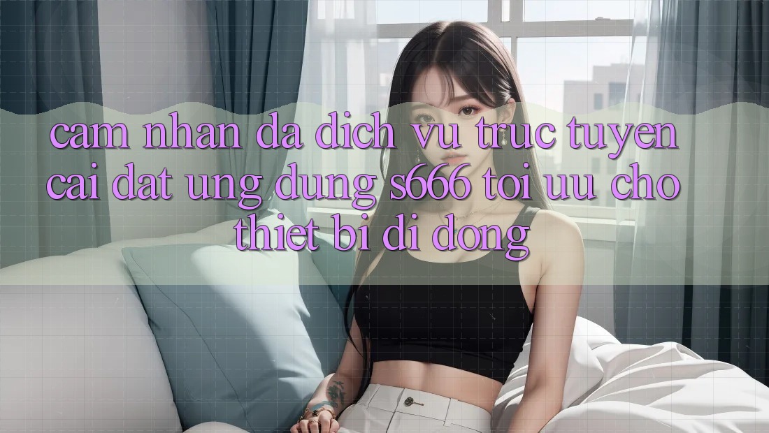Cảm nhận Đa Dịch vụ trực tuyến – Cài đặt Ứng dụng s666 Tối Ưu Cho Thiết Bị Di Động Cảm nhận Đa Dịch vụ trực tuyến – Cài đặt Ứng dụng s666 Tối Ưu Cho Thiết Bị Di Động