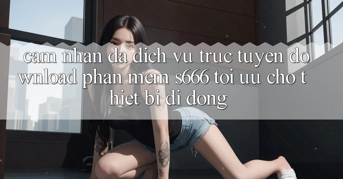 Cảm nhận Đa Dịch vụ trực tuyến – Download Phần mềm s666 Tối Ưu Cho Thiết Bị Di Động Cảm nhận Đa Dịch vụ trực tuyến – Download Phần mềm s666 Tối Ưu Cho Thiết Bị Di Động
