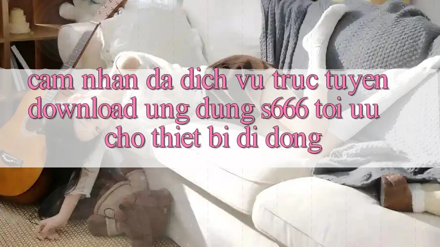 Cảm nhận Đa Dịch vụ trực tuyến – Download Ứng dụng s666 Tối Ưu Cho Thiết Bị Di Động