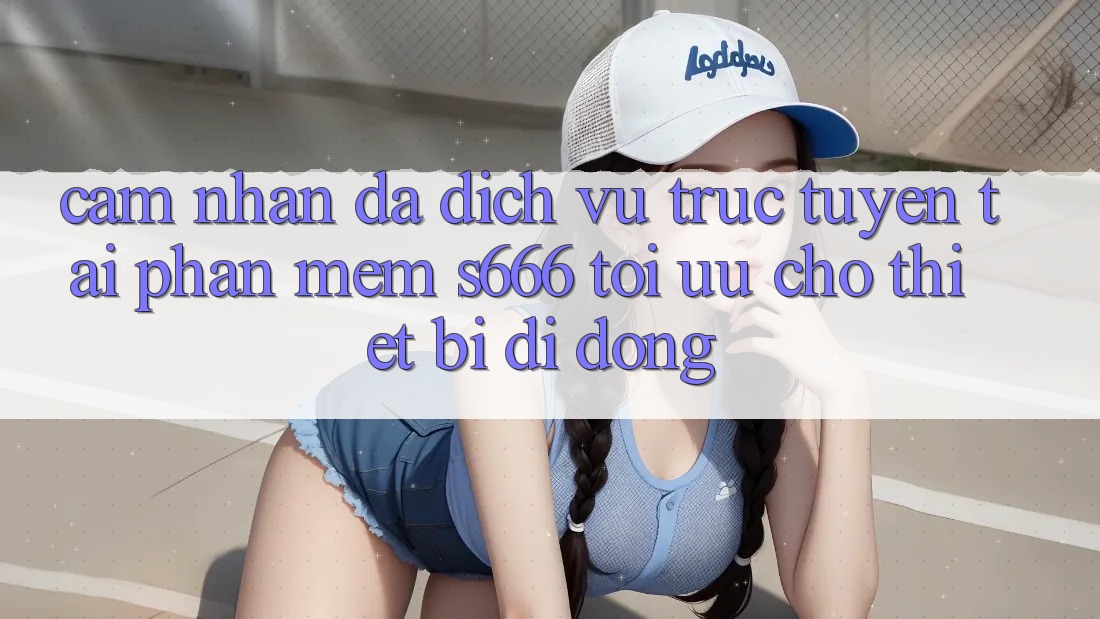 Cảm nhận Đa Dịch vụ trực tuyến – Tải Phần mềm s666 Tối Ưu Cho Thiết Bị Di Động