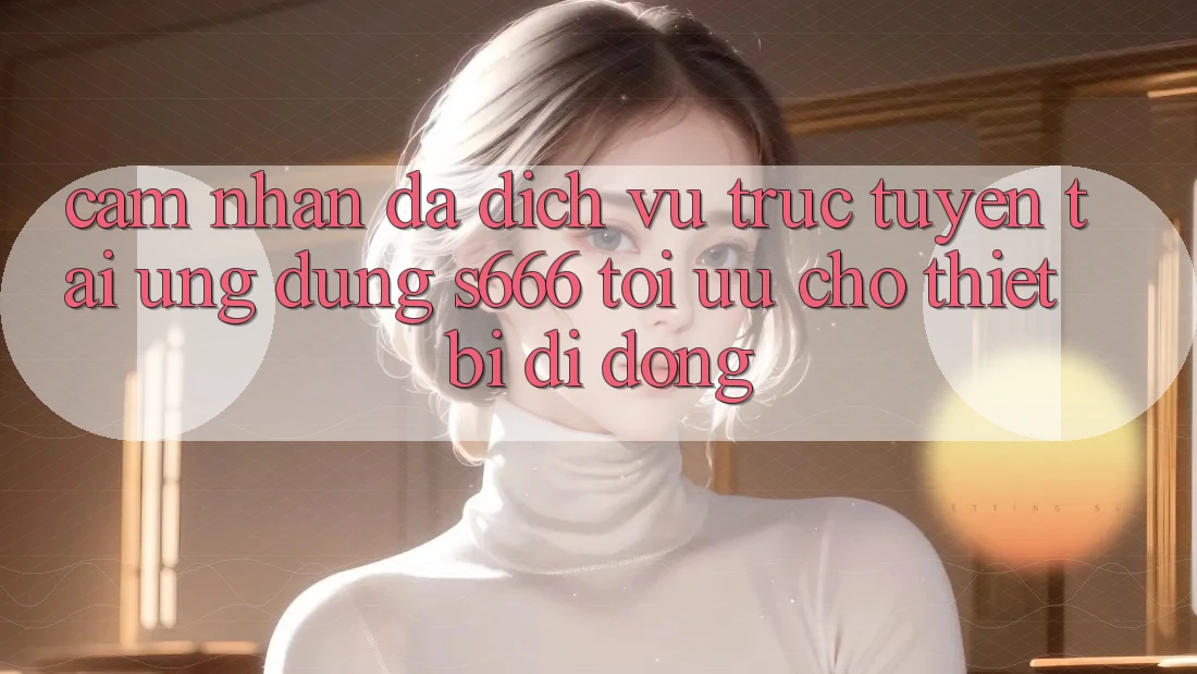 Cảm nhận Đa Dịch vụ trực tuyến – Tải Ứng dụng s666 Tối Ưu Cho Thiết Bị Di Động