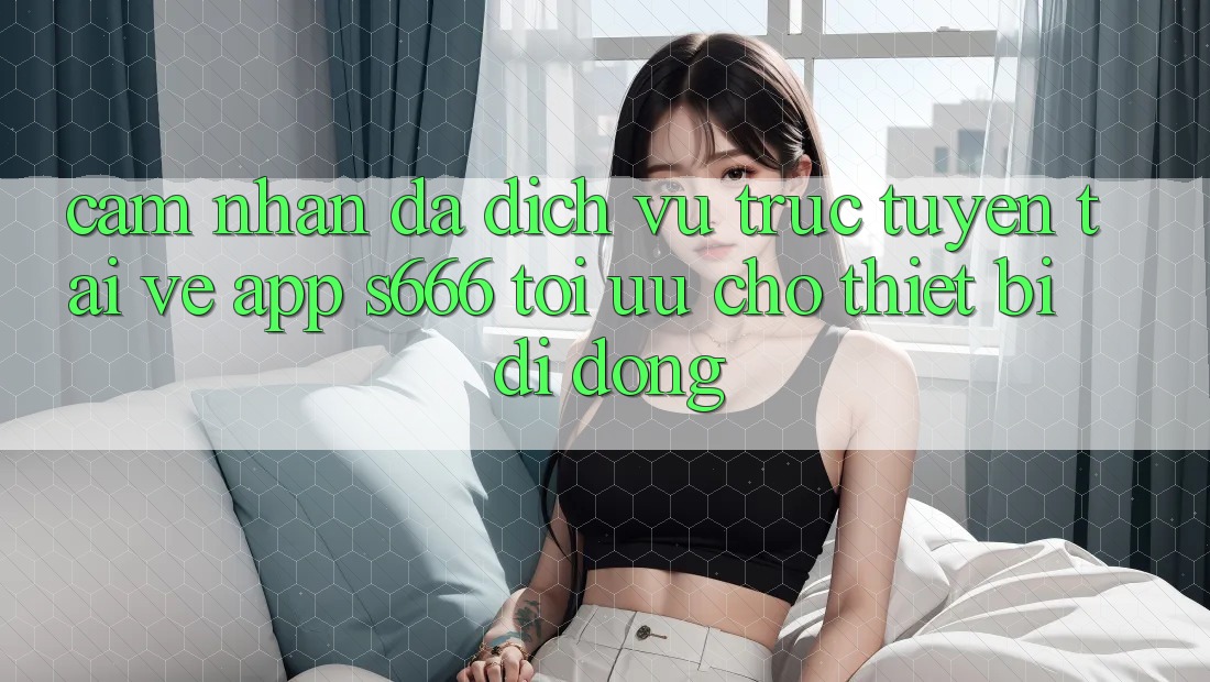 Cảm nhận Đa Dịch vụ trực tuyến – Tải về App s666 Tối Ưu Cho Thiết Bị Di Động Cảm nhận Đa Dịch vụ trực tuyến – Tải về App s666 Tối Ưu Cho Thiết Bị Di Động