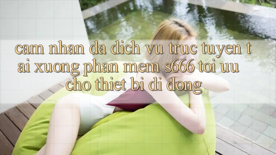 Cảm nhận Đa Dịch vụ trực tuyến – Tải xuống Phần mềm s666 Tối Ưu Cho Thiết Bị Di Động Cảm nhận Đa Dịch vụ trực tuyến – Tải xuống Phần mềm s666 Tối Ưu Cho Thiết Bị Di Động