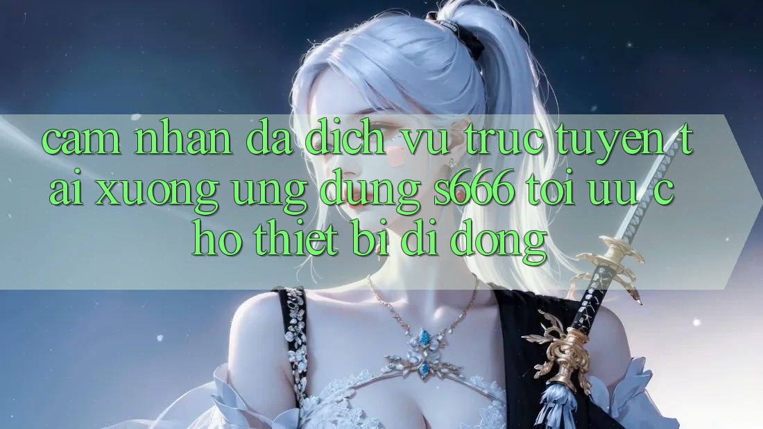 Cảm nhận Đa Dịch vụ trực tuyến – Tải xuống Ứng dụng s666 Tối Ưu Cho Thiết Bị Di Động Cảm nhận Đa Dịch vụ trực tuyến – Tải xuống Ứng dụng s666 Tối Ưu Cho Thiết Bị Di Động