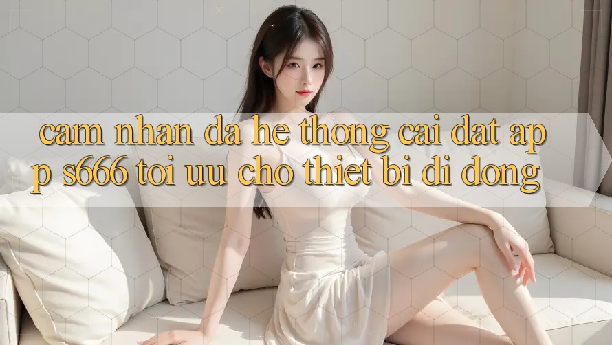 Cảm nhận Đa Hệ thống – Cài đặt App s666 Tối Ưu Cho Thiết Bị Di Động Cảm nhận Đa Hệ thống – Cài đặt App s666 Tối Ưu Cho Thiết Bị Di Động