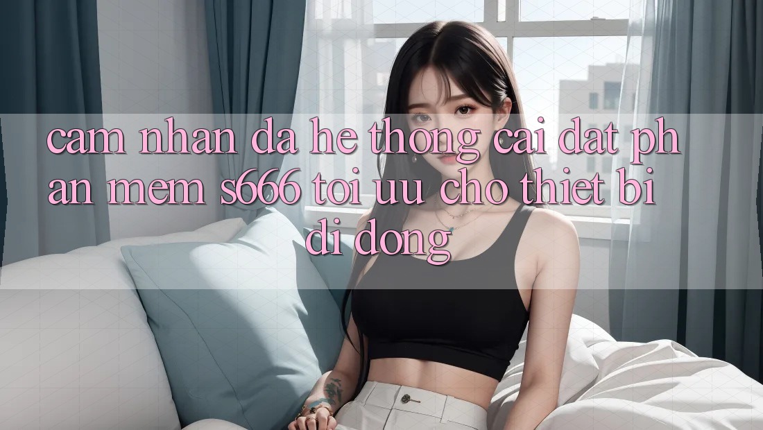 Cảm nhận Đa Hệ thống – Cài đặt Phần mềm s666 Tối Ưu Cho Thiết Bị Di Động