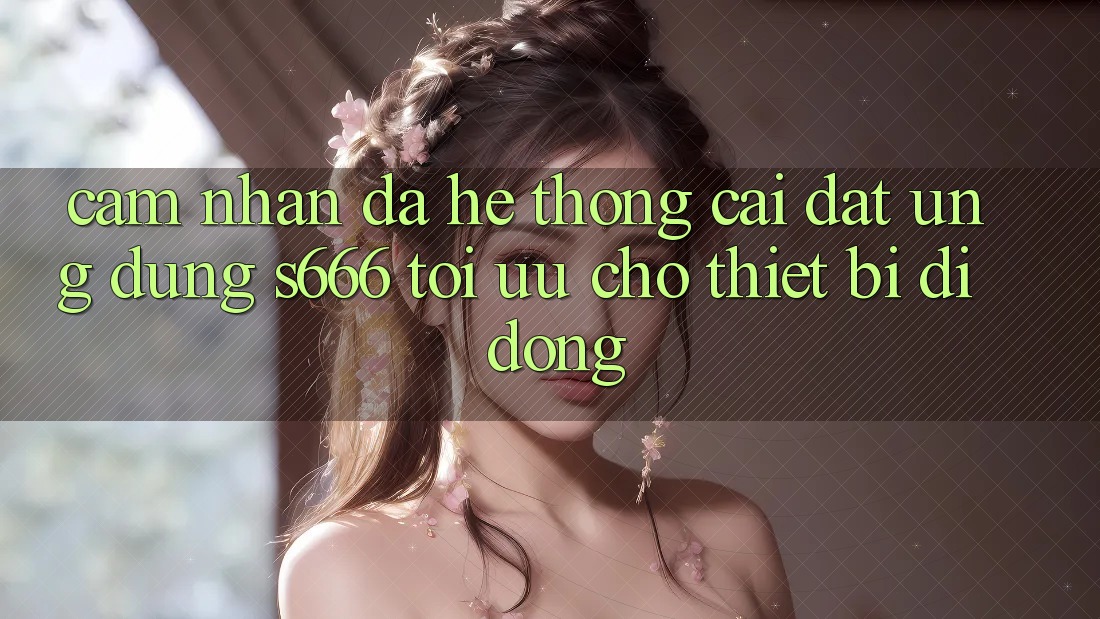 Cảm nhận Đa Hệ thống – Cài đặt Ứng dụng s666 Tối Ưu Cho Thiết Bị Di Động