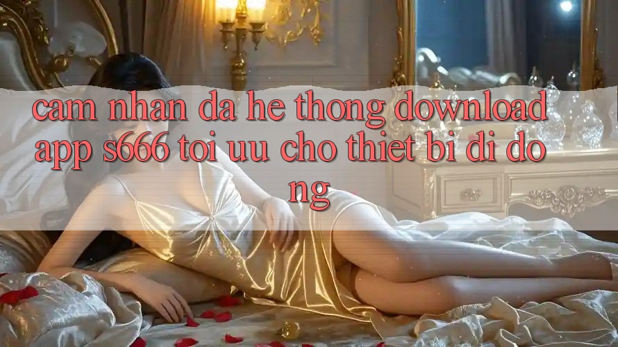 Cảm nhận Đa Hệ thống – Download App s666 Tối Ưu Cho Thiết Bị Di Động