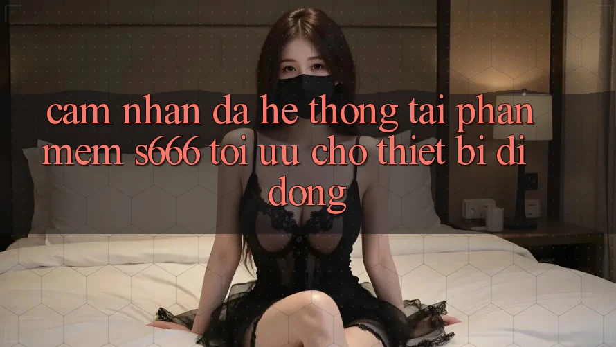 Cảm nhận Đa Hệ thống – Tải Phần mềm s666 Tối Ưu Cho Thiết Bị Di Động Cảm nhận Đa Hệ thống – Tải Phần mềm s666 Tối Ưu Cho Thiết Bị Di Động