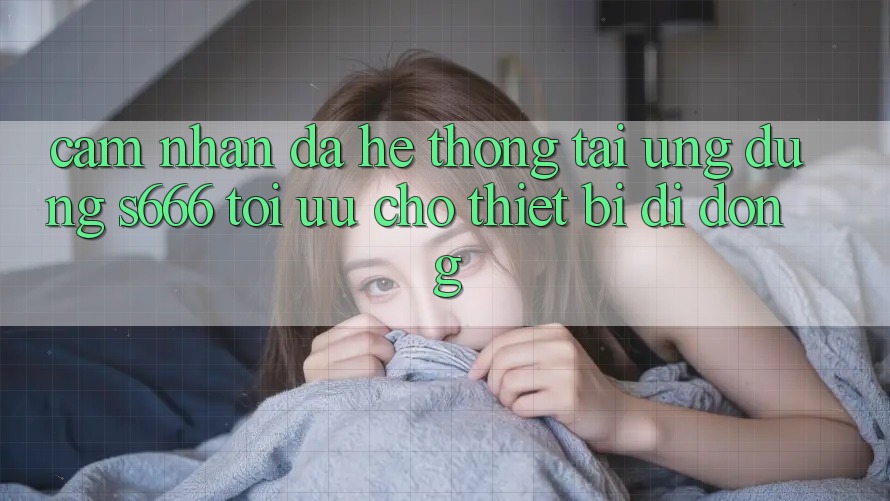 Cảm nhận Đa Hệ thống – Tải Ứng dụng s666 Tối Ưu Cho Thiết Bị Di Động Cảm nhận Đa Hệ thống – Tải Ứng dụng s666 Tối Ưu Cho Thiết Bị Di Động