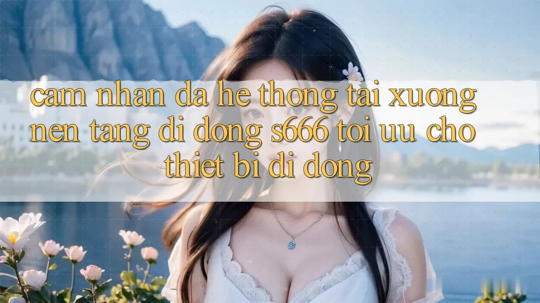 Cảm nhận Đa Hệ thống – Tải xuống Nền tảng di động s666 Tối Ưu Cho Thiết Bị Di Động Cảm nhận Đa Hệ thống – Tải xuống Nền tảng di động s666 Tối Ưu Cho Thiết Bị Di Động