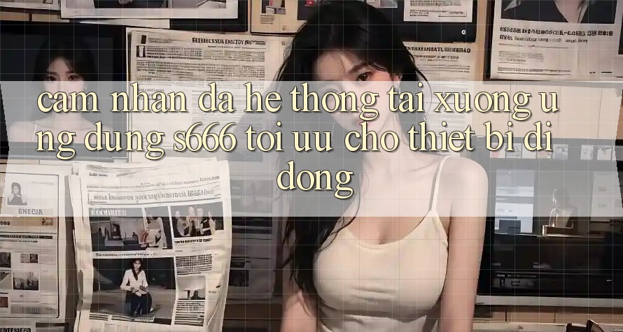 Cảm nhận Đa Hệ thống – Tải xuống Ứng dụng s666 Tối Ưu Cho Thiết Bị Di Động