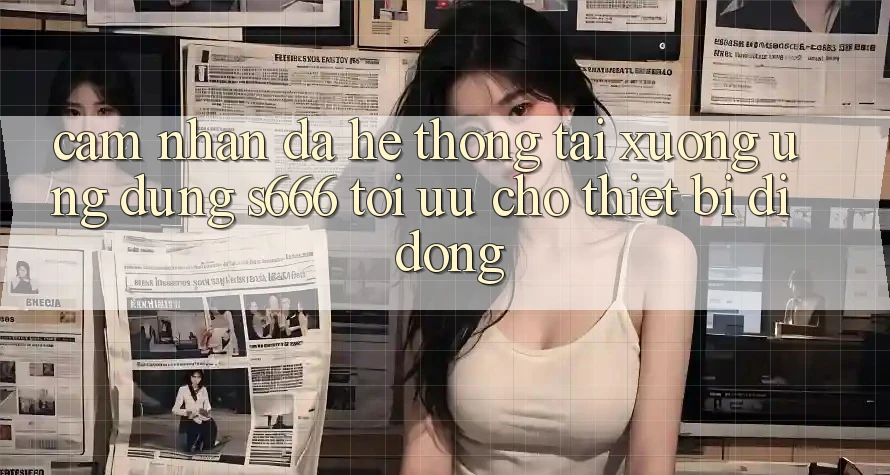 Cảm nhận Đa Hệ thống – Tải xuống Ứng dụng s666 Tối Ưu Cho Thiết Bị Di Động Cảm nhận Đa Hệ thống – Tải xuống Ứng dụng s666 Tối Ưu Cho Thiết Bị Di Động