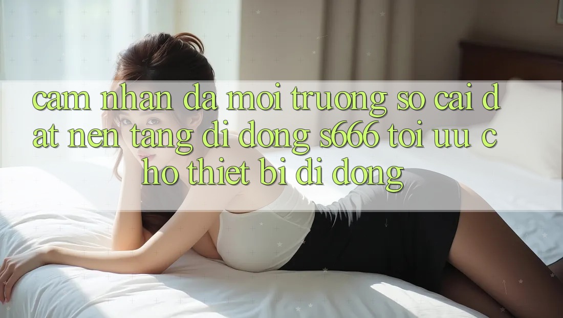 Cảm nhận Đa Môi trường số – Cài đặt Nền tảng di động s666 Tối Ưu Cho Thiết Bị Di Động Cảm nhận Đa Môi trường số – Cài đặt Nền tảng di động s666 Tối Ưu Cho Thiết Bị Di Động