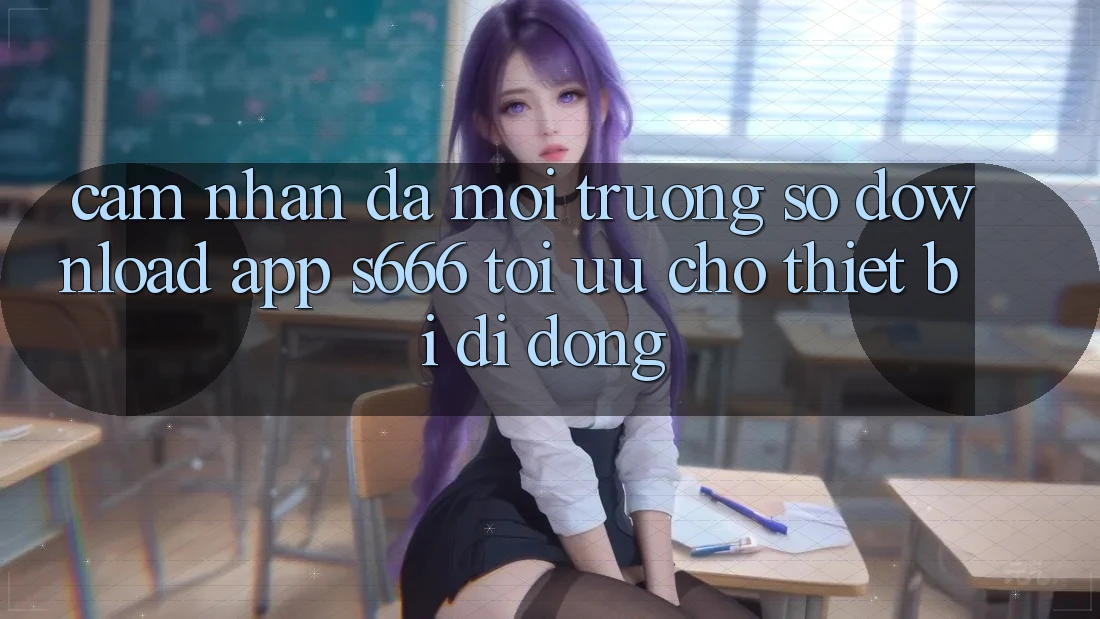 Cảm nhận Đa Môi trường số – Download App s666 Tối Ưu Cho Thiết Bị Di Động