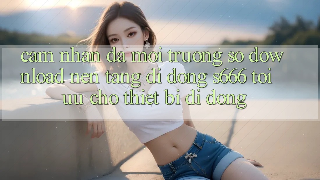 Cảm nhận Đa Môi trường số – Download Nền tảng di động s666 Tối Ưu Cho Thiết Bị Di Động