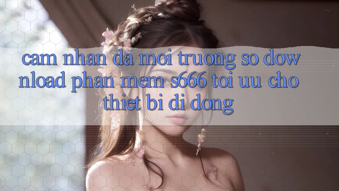 Cảm nhận Đa Môi trường số – Download Phần mềm s666 Tối Ưu Cho Thiết Bị Di Động