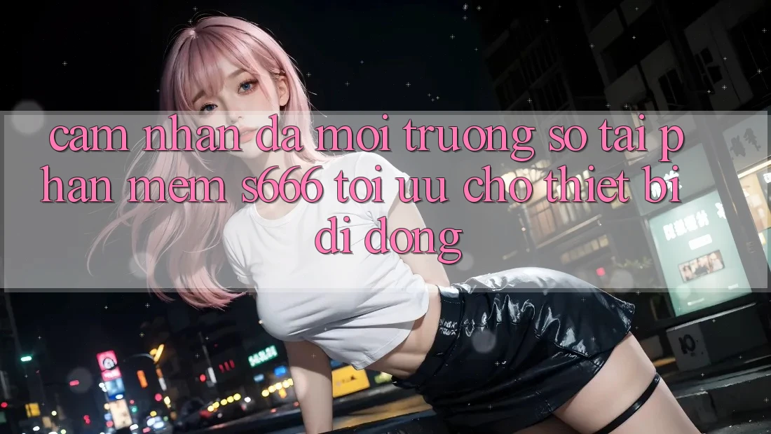 Cảm nhận Đa Môi trường số – Tải Phần mềm s666 Tối Ưu Cho Thiết Bị Di Động Cảm nhận Đa Môi trường số – Tải Phần mềm s666 Tối Ưu Cho Thiết Bị Di Động