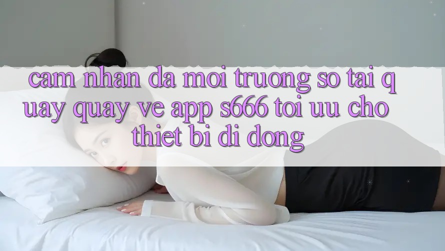 Cảm nhận Đa Môi trường số – Tải quay quay về App s666 Tối Ưu Cho Thiết Bị Di Động