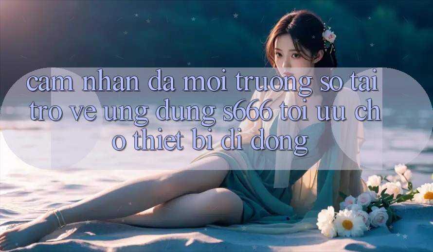 Cảm nhận Đa Môi trường số – Tải trở về Ứng dụng s666 Tối Ưu Cho Thiết Bị Di Động