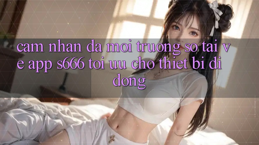 Cảm nhận Đa Môi trường số – Tải về App s666 Tối Ưu Cho Thiết Bị Di Động Cảm nhận Đa Môi trường số – Tải về App s666 Tối Ưu Cho Thiết Bị Di Động