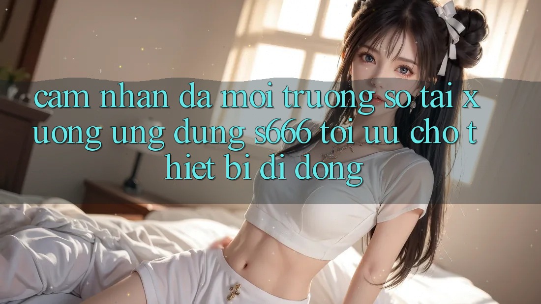 Cảm nhận Đa Môi trường số – Tải xuống Ứng dụng s666 Tối Ưu Cho Thiết Bị Di Động Cảm nhận Đa Môi trường số – Tải xuống Ứng dụng s666 Tối Ưu Cho Thiết Bị Di Động