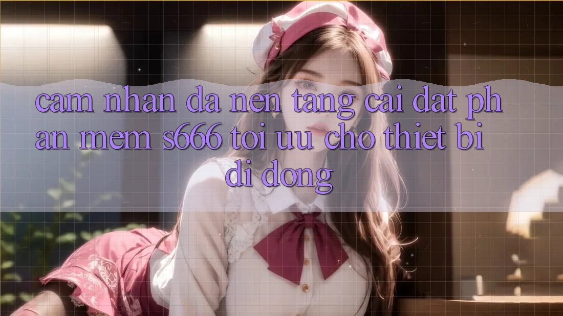 Cảm nhận Đa Nền Tảng – Cài đặt Phần mềm s666 Tối Ưu Cho Thiết Bị Di Động Cảm nhận Đa Nền Tảng – Cài đặt Phần mềm s666 Tối Ưu Cho Thiết Bị Di Động
