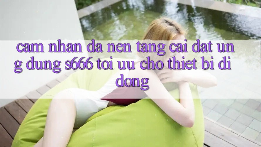 Cảm nhận Đa Nền tảng – Cài đặt Ứng dụng s666 Tối Ưu Cho Thiết Bị Di Động
