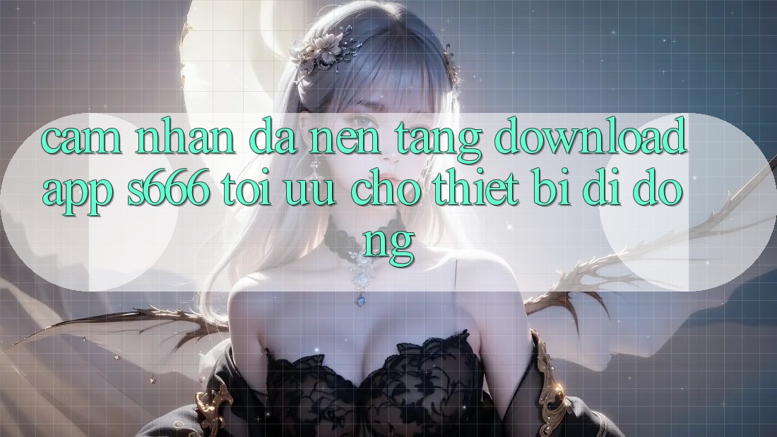 Cảm nhận Đa Nền Tảng – Download App s666 Tối Ưu Cho Thiết Bị Di Động