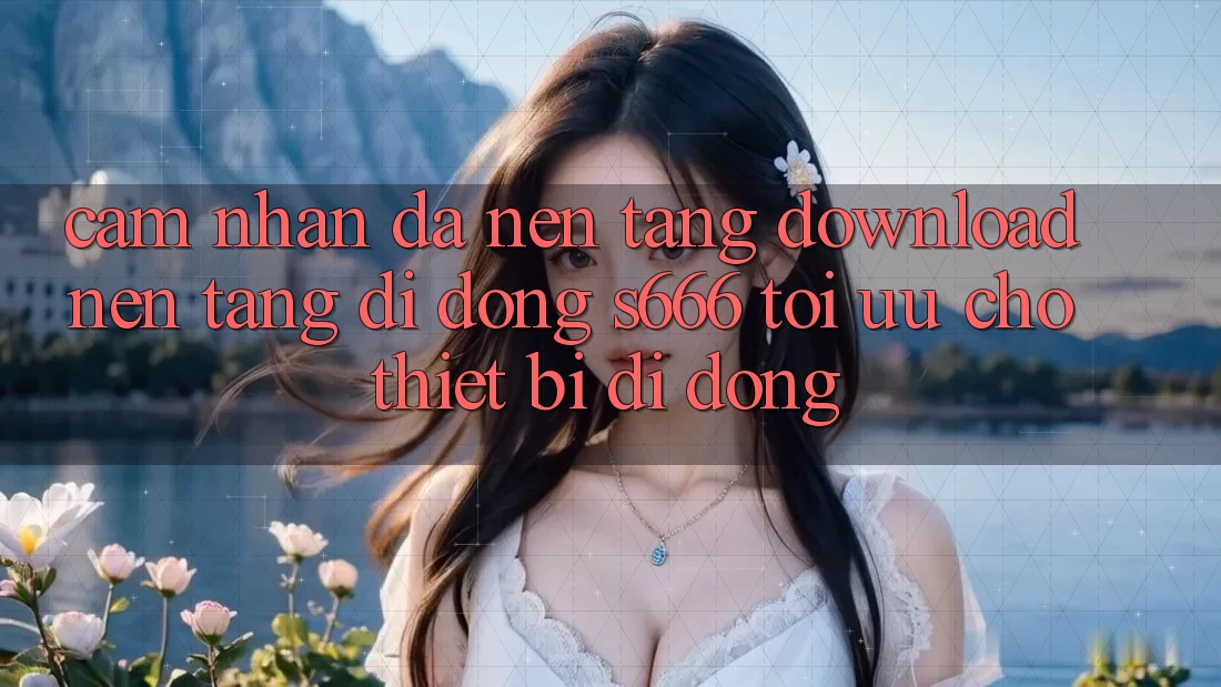 Cảm nhận Đa Nền Tảng – Download Nền tảng di động s666 Tối Ưu Cho Thiết Bị Di Động Cảm nhận Đa Nền Tảng – Download Nền tảng di động s666 Tối Ưu Cho Thiết Bị Di Động