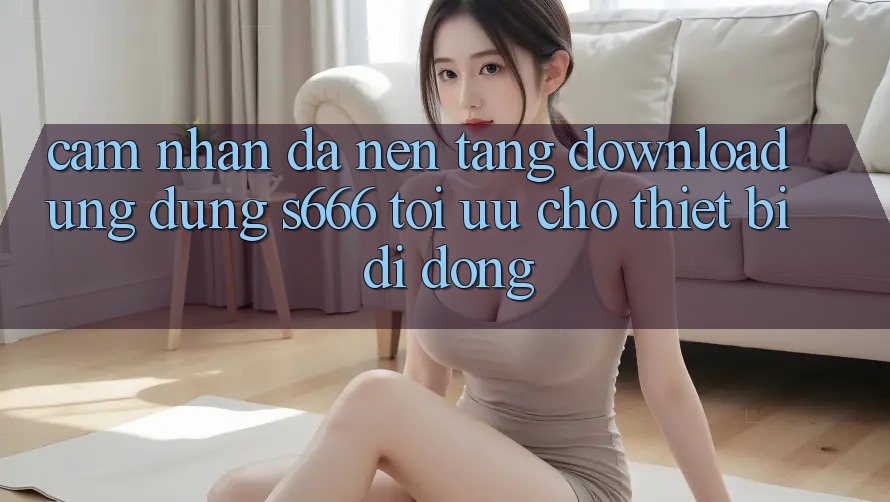 Cảm nhận Đa Nền Tảng – Download Ứng dụng s666 Tối Ưu Cho Thiết Bị Di Động Cảm nhận Đa Nền Tảng – Download Ứng dụng s666 Tối Ưu Cho Thiết Bị Di Động