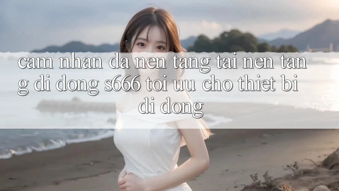 Cảm nhận Đa Nền Tảng – Tải Nền tảng di động s666 Tối Ưu Cho Thiết Bị Di Động Cảm nhận Đa Nền Tảng – Tải Nền tảng di động s666 Tối Ưu Cho Thiết Bị Di Động