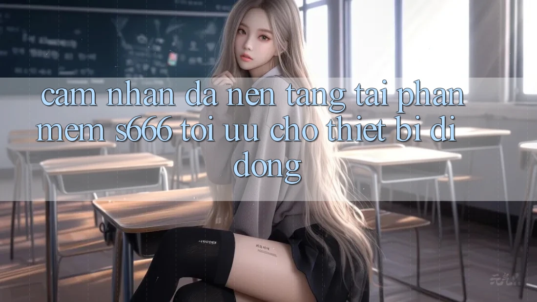 Cảm nhận Đa Nền Tảng – Tải Phần mềm s666 Tối Ưu Cho Thiết Bị Di Động Cảm nhận Đa Nền Tảng – Tải Phần mềm s666 Tối Ưu Cho Thiết Bị Di Động