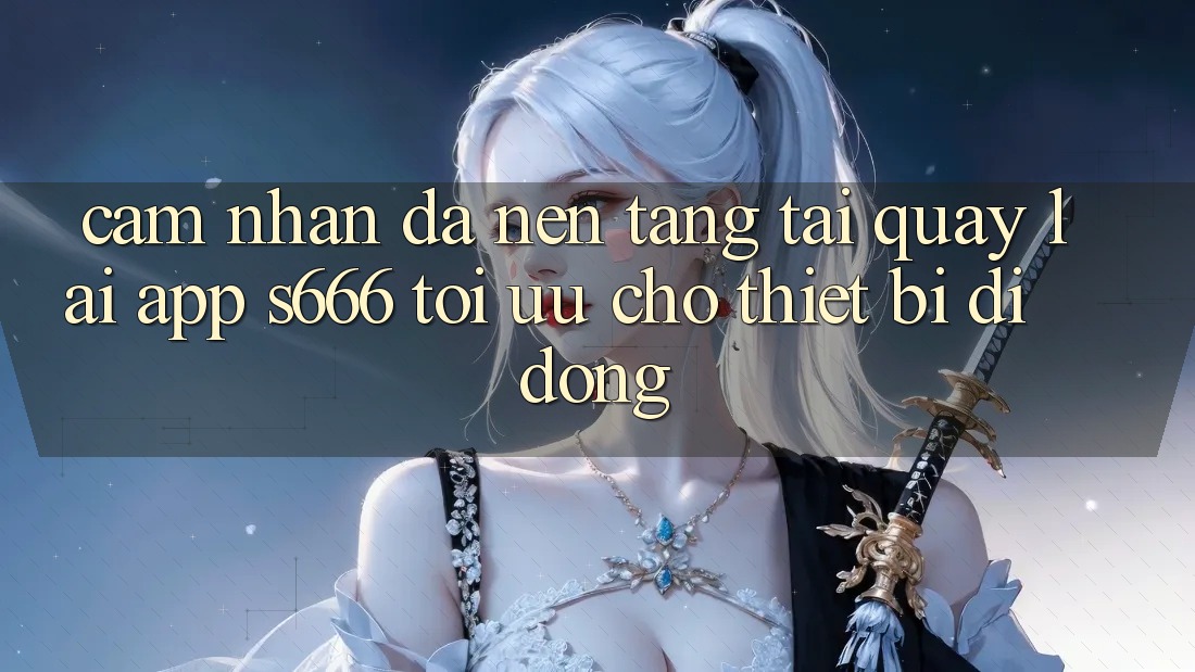 Cảm nhận Đa Nền Tảng – Tải quay lại App s666 Tối Ưu Cho Thiết Bị Di Động Cảm nhận Đa Nền Tảng – Tải quay lại App s666 Tối Ưu Cho Thiết Bị Di Động