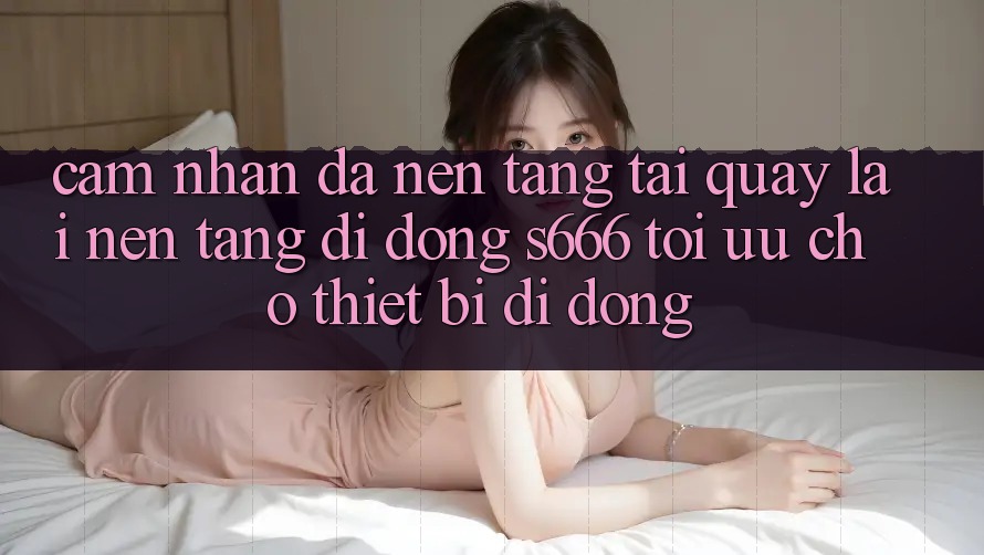 Cảm nhận Đa Nền Tảng – Tải quay lại Nền tảng di động s666 Tối Ưu Cho Thiết Bị Di Động Cảm nhận Đa Nền Tảng – Tải quay lại Nền tảng di động s666 Tối Ưu Cho Thiết Bị Di Động