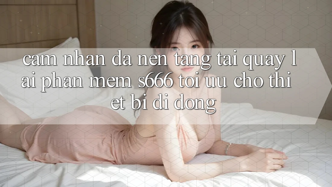 Cảm nhận Đa Nền Tảng – Tải quay lại Phần mềm s666 Tối Ưu Cho Thiết Bị Di Động Cảm nhận Đa Nền Tảng – Tải quay lại Phần mềm s666 Tối Ưu Cho Thiết Bị Di Động