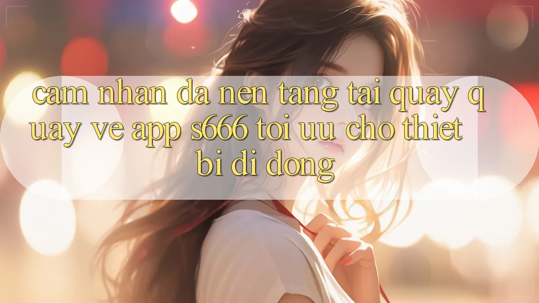 Cảm nhận Đa Nền Tảng – Tải quay quay về App s666 Tối Ưu Cho Thiết Bị Di Động