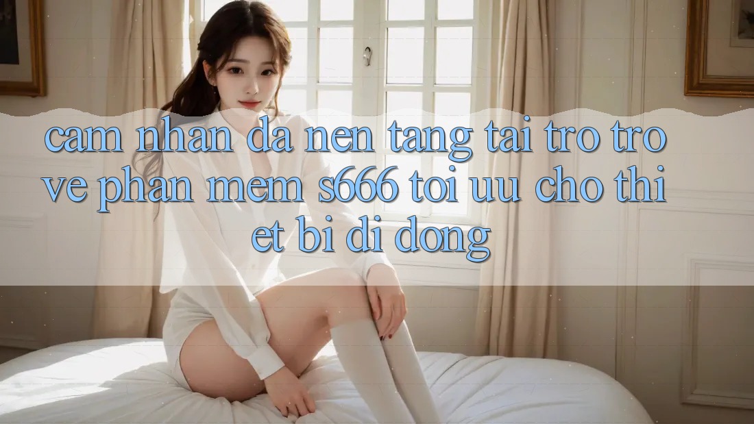 Cảm nhận Đa Nền Tảng – Tải trở trở về Phần mềm s666 Tối Ưu Cho Thiết Bị Di Động Cảm nhận Đa Nền Tảng – Tải trở trở về Phần mềm s666 Tối Ưu Cho Thiết Bị Di Động
